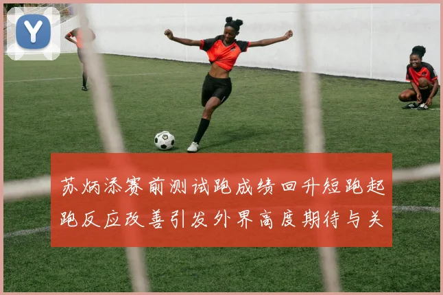 苏炳添赛前测试跑成绩回升短跑起跑反应改善引发外界高度期待与关注