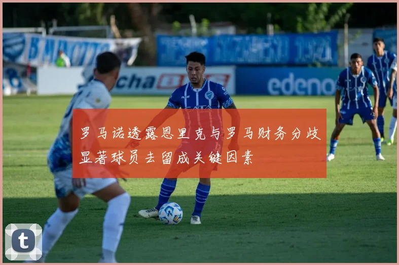 罗马诺透露恩里克与罗马财务分歧显著球员去留成关键因素