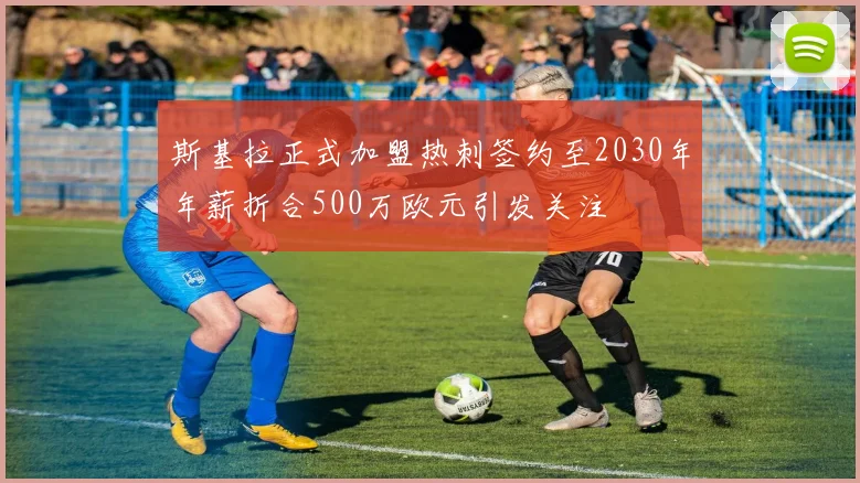 斯基拉正式加盟热刺签约至2030年年薪折合500万欧元引发关注