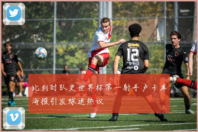 比利时队史世界杯第一射手卢卡库海报引发球迷热议