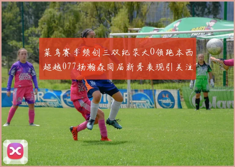 菜鸟赛季频创三双纪录大O领跑本西超越077杨瀚森同届新秀表现引关注