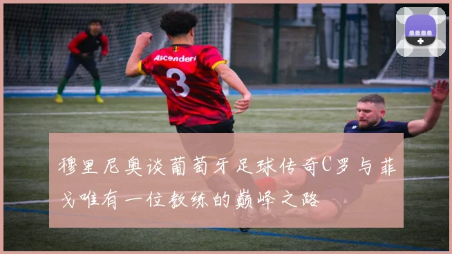 穆里尼奥谈葡萄牙足球传奇C罗与菲戈唯有一位教练的巅峰之路