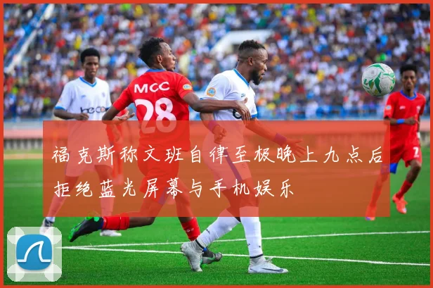 福克斯称文班自律至极晚上九点后拒绝蓝光屏幕与手机娱乐