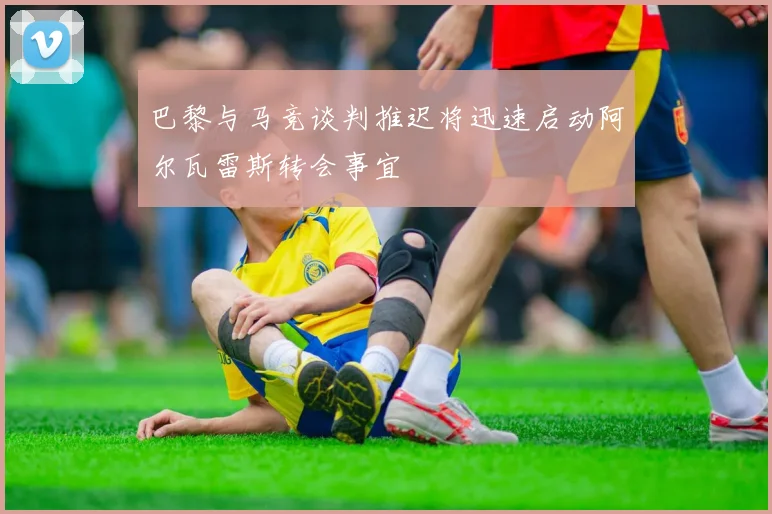 巴黎与马竞谈判推迟将迅速启动阿尔瓦雷斯转会事宜