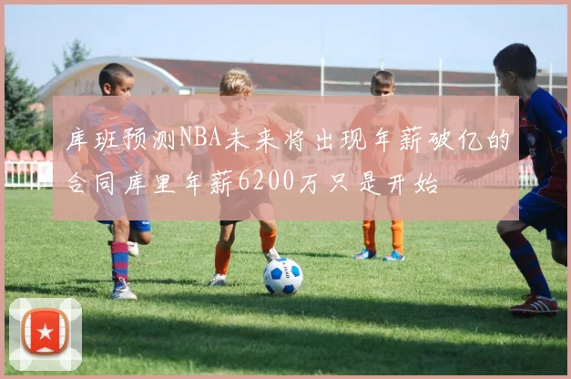 库班预测NBA未来将出现年薪破亿的合同库里年薪6200万只是开始