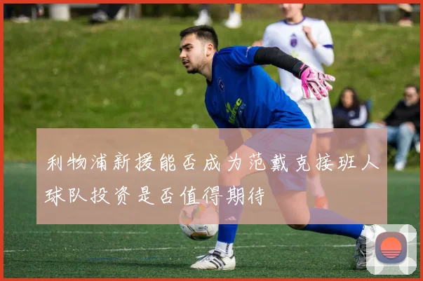 利物浦新援能否成为范戴克接班人球队投资是否值得期待
